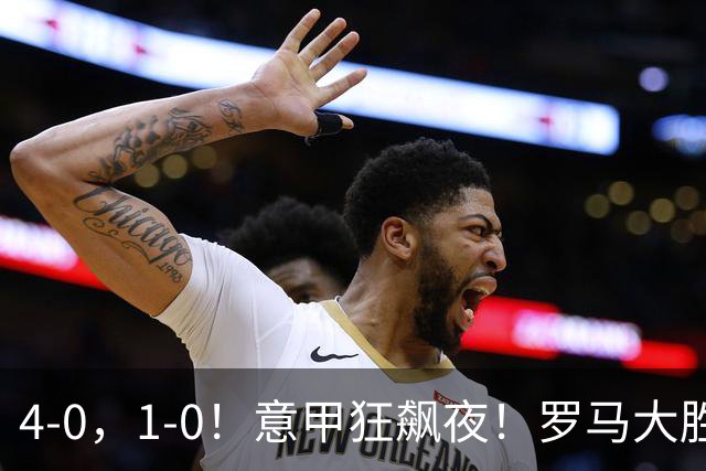 4‑0，1‑0！意甲狂飙夜！罗马大胜，拉齐奥告捷！意甲积分榜更新